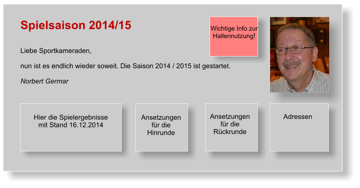 Spielsaison 2014/15   Liebe Sportkameraden,  nun ist es endlich wieder soweit. Die Saison 2014 / 2015 ist gestartet.  Norbert Germar       Wichtige Info zur Hallennutzung!  Ansetzungen für die Hinrunde Hier die Spielergebnisse  mit Stand 16.12.2014  Adressen  Ansetzungen für die Rückrunde