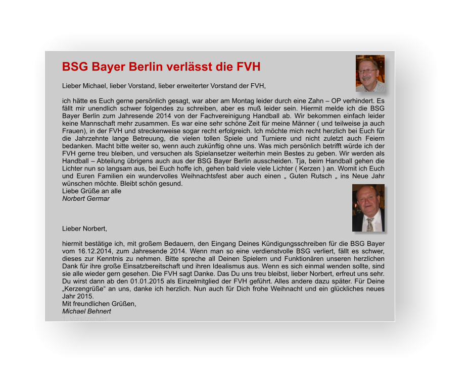 BSG Bayer Berlin verlässt die FVH Lieber Michael, lieber Vorstand, lieber erweiterter Vorstand der FVH,  ich hätte es Euch gerne persönlich gesagt, war aber am Montag leider durch eine Zahn – OP verhindert. Es fällt mir unendlich schwer folgendes zu schreiben, aber es muß leider sein. Hiermit melde ich die BSG Bayer Berlin zum Jahresende 2014 von der Fachvereinigung Handball ab. Wir bekommen einfach leider keine Mannschaft mehr zusammen. Es war eine sehr schöne Zeit für meine Männer ( und teilweise ja auch Frauen), in der FVH und streckenweise sogar recht erfolgreich. Ich möchte mich recht herzlich bei Euch für die Jahrzehnte lange Betreuung, die vielen tollen Spiele und Turniere und nicht zuletzt auch Feiern bedanken. Macht bitte weiter so, wenn auch zukünftig ohne uns. Was mich persönlich betrifft würde ich der FVH gerne treu bleiben, und versuchen als Spielansetzer weiterhin mein Bestes zu geben. Wir werden als Handball – Abteilung übrigens auch aus der BSG Bayer Berlin ausscheiden. Tja, beim Handball gehen die Lichter nun so langsam aus, bei Euch hoffe ich, gehen bald viele viele Lichter ( Kerzen ) an. Womit ich Euch und Euren Familien ein wundervolles Weihnachtsfest aber auch einen „ Guten Rutsch „ ins Neue Jahr wünschen möchte. Bleibt schön gesund. Liebe Grüße an alle Norbert Germar    Lieber Norbert,   hiermit bestätige ich, mit großem Bedauern, den Eingang Deines Kündigungsschreiben für die BSG Bayer vom 16.12.2014, zum Jahresende 2014. Wenn man so eine verdienstvolle BSG verliert, fällt es schwer, dieses zur Kenntnis zu nehmen. Bitte spreche all Deinen Spielern und Funktionären unseren herzlichen Dank für ihre große Einsatzbereitschaft und ihren Idealismus aus. Wenn es sich einmal wenden sollte, sind sie alle wieder gern gesehen. Die FVH sagt Danke. Das Du uns treu bleibst, lieber Norbert, erfreut uns sehr. Du wirst dann ab den 01.01.2015 als Einzelmitglied der FVH geführt. Alles andere dazu später. Für Deine „Kerzengrüße“ an uns, danke ich herzlich. Nun auch für Dich frohe Weihnacht und ein glückliches neues Jahr 2015.  Mit freundlichen Grüßen,  Michael Behnert 1. Vorsitzender