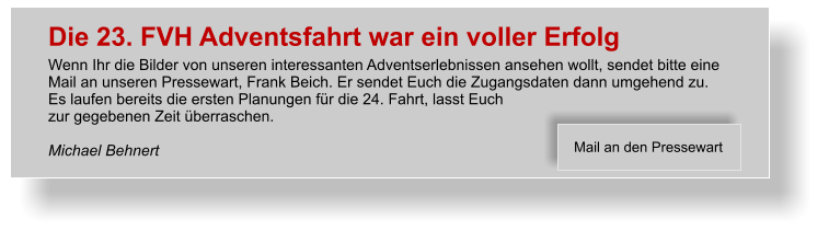 Wenn Ihr die Bilder von unseren interessanten Adventserlebnissen ansehen wollt, sendet bitte eine Mail an unseren Pressewart, Frank Beich. Er sendet Euch die Zugangsdaten dann umgehend zu. Es laufen bereits die ersten Planungen für die 24. Fahrt, lasst Euch zur gegebenen Zeit überraschen.  Michael Behnert Die 23. FVH Adventsfahrt war ein voller Erfolg  Mail an den Pressewart