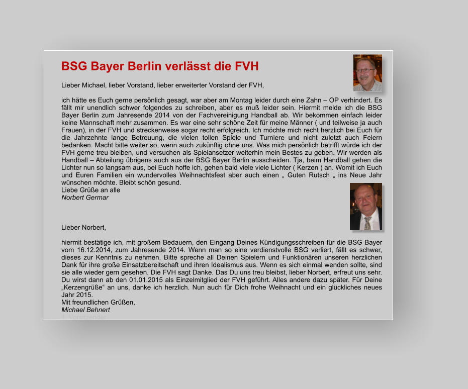 BSG Bayer Berlin verlässt die FVH Lieber Michael, lieber Vorstand, lieber erweiterter Vorstand der FVH,  ich hätte es Euch gerne persönlich gesagt, war aber am Montag leider durch eine Zahn – OP verhindert. Es fällt mir unendlich schwer folgendes zu schreiben, aber es muß leider sein. Hiermit melde ich die BSG Bayer Berlin zum Jahresende 2014 von der Fachvereinigung Handball ab. Wir bekommen einfach leider keine Mannschaft mehr zusammen. Es war eine sehr schöne Zeit für meine Männer ( und teilweise ja auch Frauen), in der FVH und streckenweise sogar recht erfolgreich. Ich möchte mich recht herzlich bei Euch für die Jahrzehnte lange Betreuung, die vielen tollen Spiele und Turniere und nicht zuletzt auch Feiern bedanken. Macht bitte weiter so, wenn auch zukünftig ohne uns. Was mich persönlich betrifft würde ich der FVH gerne treu bleiben, und versuchen als Spielansetzer weiterhin mein Bestes zu geben. Wir werden als Handball – Abteilung übrigens auch aus der BSG Bayer Berlin ausscheiden. Tja, beim Handball gehen die Lichter nun so langsam aus, bei Euch hoffe ich, gehen bald viele viele Lichter ( Kerzen ) an. Womit ich Euch und Euren Familien ein wundervolles Weihnachtsfest aber auch einen „ Guten Rutsch „ ins Neue Jahr wünschen möchte. Bleibt schön gesund. Liebe Grüße an alle Norbert Germar    Lieber Norbert,   hiermit bestätige ich, mit großem Bedauern, den Eingang Deines Kündigungsschreiben für die BSG Bayer vom 16.12.2014, zum Jahresende 2014. Wenn man so eine verdienstvolle BSG verliert, fällt es schwer, dieses zur Kenntnis zu nehmen. Bitte spreche all Deinen Spielern und Funktionären unseren herzlichen Dank für ihre große Einsatzbereitschaft und ihren Idealismus aus. Wenn es sich einmal wenden sollte, sind sie alle wieder gern gesehen. Die FVH sagt Danke. Das Du uns treu bleibst, lieber Norbert, erfreut uns sehr. Du wirst dann ab den 01.01.2015 als Einzelmitglied der FVH geführt. Alles andere dazu später. Für Deine „Kerzengrüße“ an uns, danke ich herzlich. Nun auch für Dich frohe Weihnacht und ein glückliches neues Jahr 2015.  Mit freundlichen Grüßen,  Michael Behnert 1. Vorsitzender